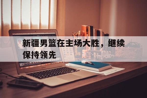 新疆男篮在主场大胜,继续保持领先状态 新疆男篮在主场大胜,继续保持领先状态