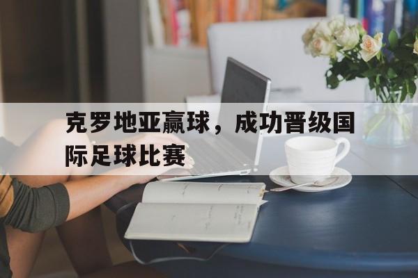 九州娱乐登录入口-克罗地亚赢球，成功晋级国际足球比赛的简单介绍