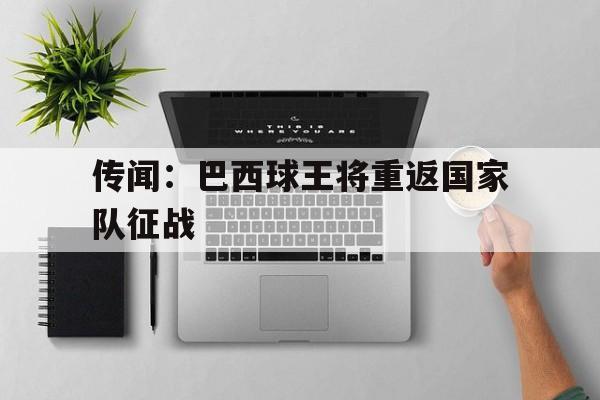 九州娱乐登录入口-传闻：巴西球王将重返国家队征战的简单介绍