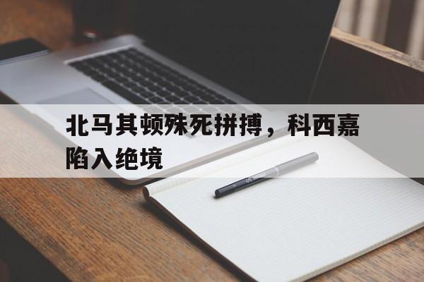 九州娱乐登录入口-关于北马其顿殊死拼搏，科西嘉陷入绝境的信息
