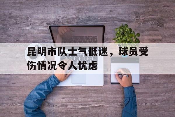 九州娱乐登录入口-关于昆明市队士气低迷，球员受伤情况令人忧虑的信息