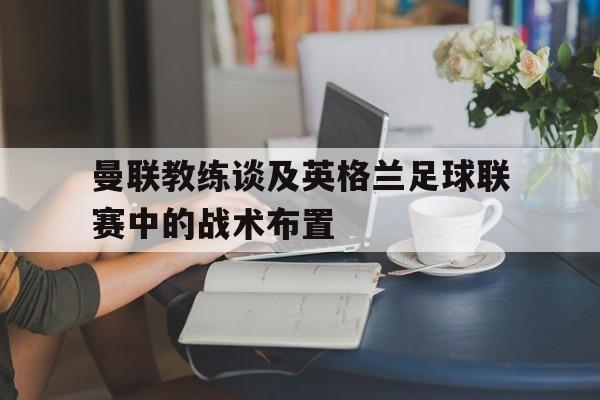 九州娱乐-曼联教练谈及英格兰足球联赛中的战术布置是什么